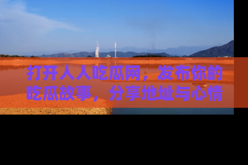 打开人人吃瓜网，发布你的吃瓜故事，分享地址与心情！