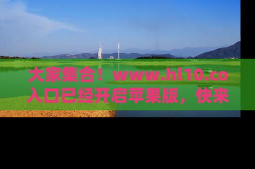 大家集合！www.hl10.co入口已经开启苹果版，快来一起享受吃瓜吧！