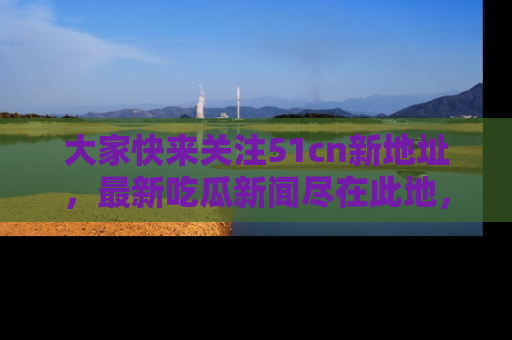 大家快来关注51cn新地址，最新吃瓜新闻尽在此地，绝对不容错过哦！