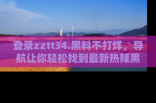 登录zztt34.黑料不打烊，导航让你轻松找到最新热辣黑料，吃瓜更方便！