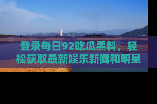 登录每日92吃瓜黑料，轻松获取最新娱乐新闻和明星炒作背后的真相