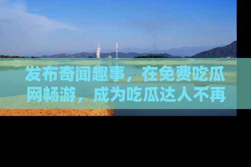 发布奇闻趣事,在免费吃瓜网畅游,成为吃瓜达人不再是梦!