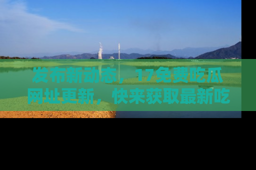 发布新动态,17免费吃瓜网址更新,快来获取最新吃瓜信息哦!