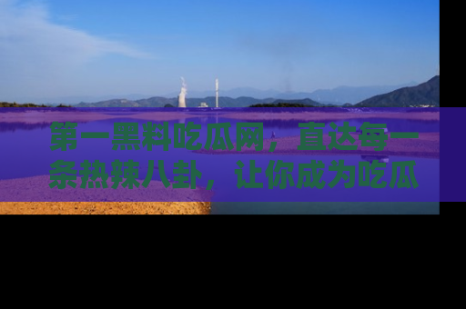 第一黑料吃瓜网，直达每一条热辣八卦，让你成为吃瓜达人！