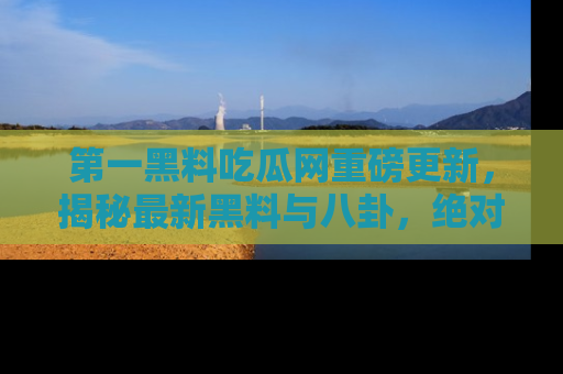 第一黑料吃瓜网重磅更新，揭秘最新黑料与八卦，绝对不容错过