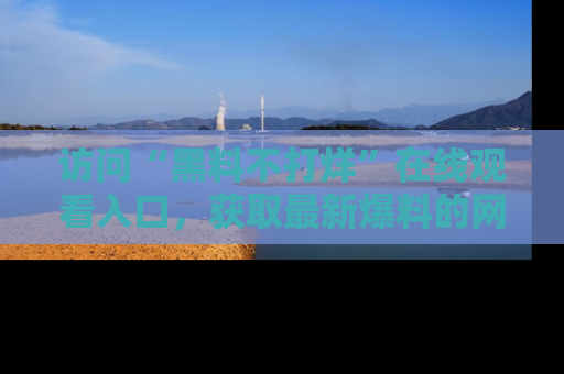访问“黑料不打烊”在线观看入口,获取最新爆料的网址!
