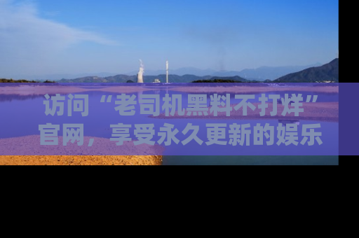 访问“老司机黑料不打烊”官网,享受永久更新的娱乐八卦和内幕新闻!