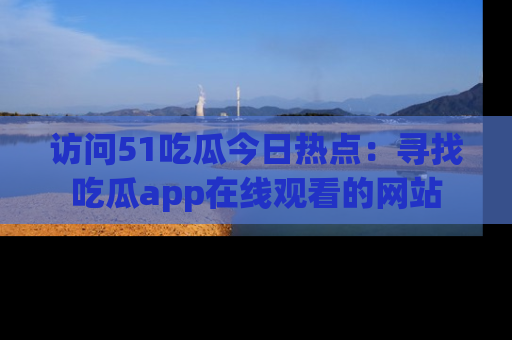 访问51吃瓜今日热点:寻找吃瓜app在线观看的网站