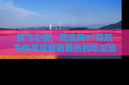 放飞心情，吃瓜网91导航为你呈现最新最热的吃瓜动态！