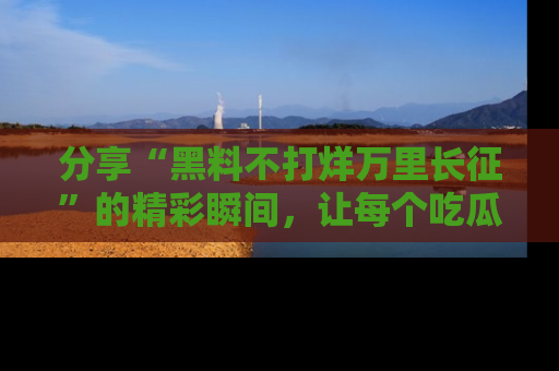 分享“黑料不打烊万里长征”的精彩瞬间，让每个吃瓜人都乐在其中！