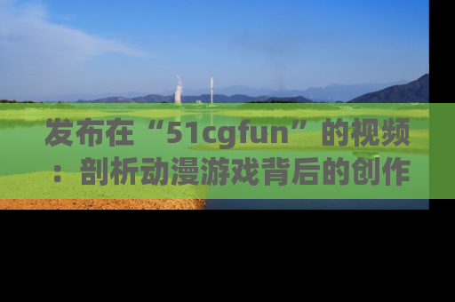 发布在“51cgfun”的视频:剖析动漫游戏背后的创作故事与文化意蕴!