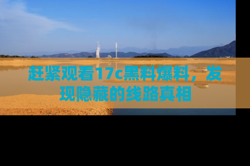 赶紧观看17c黑料爆料，发现隐藏的线路真相