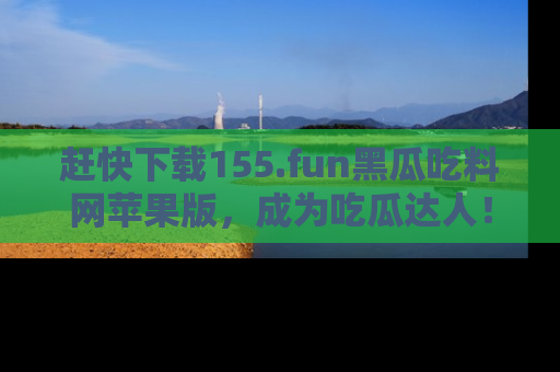 赶快下载155.fun黑瓜吃料网苹果版，成为吃瓜达人！
