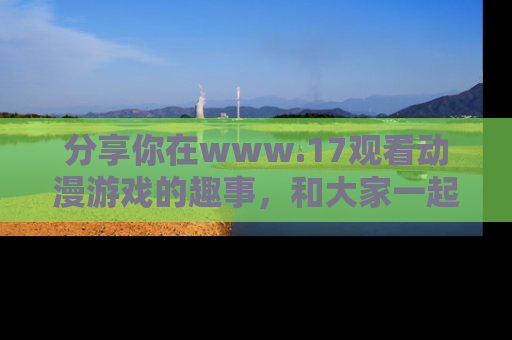 分享你在www.17观看动漫游戏的趣事，和大家一起探讨二次元魅力！