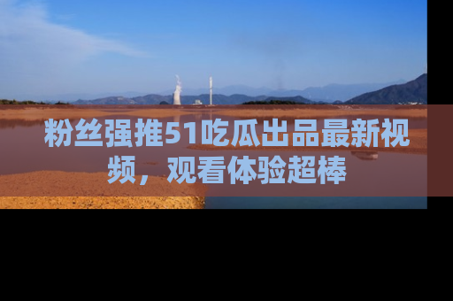 粉丝强推51吃瓜出品最新视频，观看体验超棒