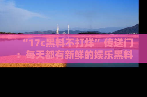 “17c黑料不打烊”传送门:每天都有新鲜的娱乐黑料等你来揭秘!