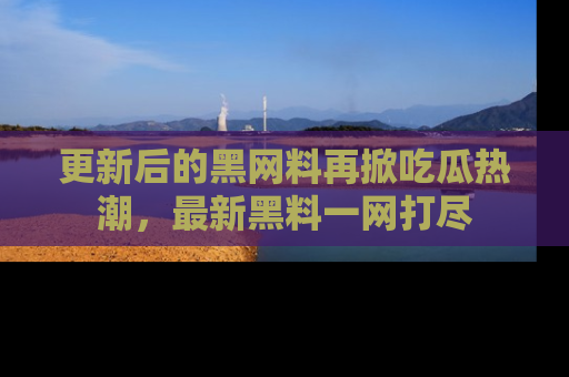 更新后的黑网料再掀吃瓜热潮，最新黑料一网打尽