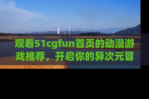 观看51cgfun首页的动漫游戏推荐，开启你的异次元冒险之旅！