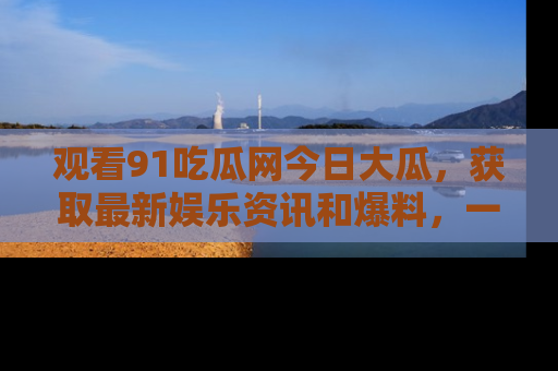 观看91吃瓜网今日大瓜，获取最新娱乐资讯和爆料，一起来围观！