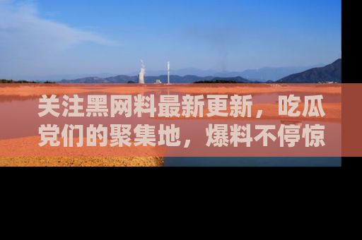 关注黑网料最新更新，吃瓜党们的聚集地，爆料不停惊喜连连！