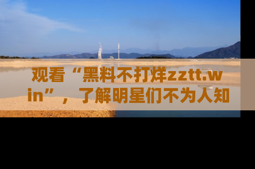 观看“黑料不打烊zztt.win”，了解明星们不为人知的黑料内幕