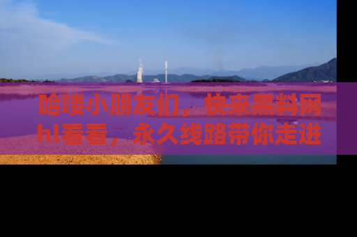 哈喽小朋友们，快来黑料网hl看看，永久线路带你走进吃瓜新天地！