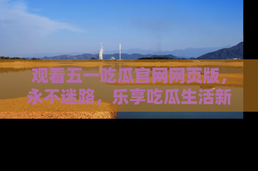 观看五一吃瓜官网网页版，永不迷路，乐享吃瓜生活新方式