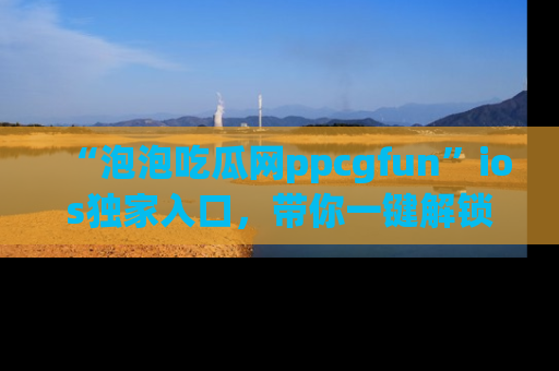“泡泡吃瓜网ppcgfun”ios独家入口,带你一键解锁最新娱乐资讯,快来吃瓜!