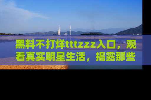 黑料不打烊tttzzz入口，观看真实明星生活，揭露那些不为人知的真相