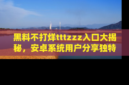 黑料不打烊tttzzz入口大揭秘，安卓系统用户分享独特的获取方式！