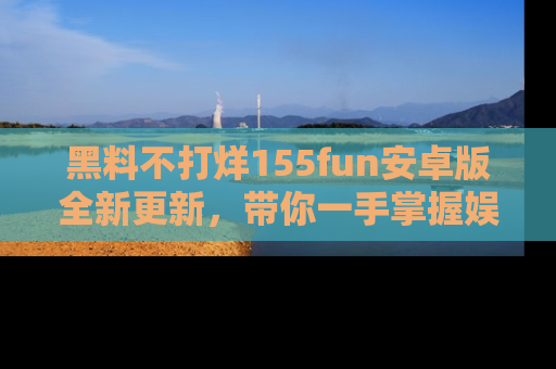 黑料不打烊155fun安卓版全新更新，带你一手掌握娱乐圈的秘密与八卦！