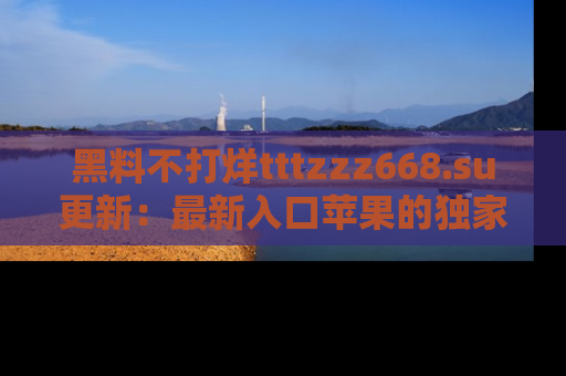 黑料不打烊tttzzz668.su更新：最新入口苹果的独家黑料，你不能错过的真相！