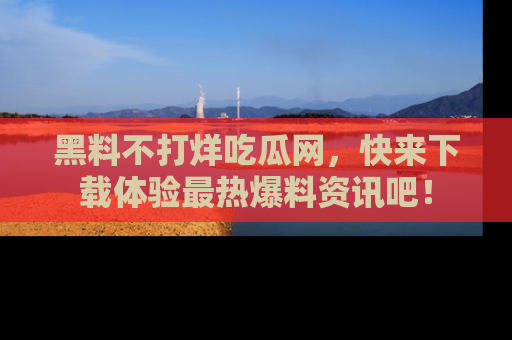黑料不打烊吃瓜网，快来下载体验最热爆料资讯吧！