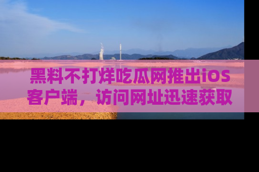 黑料不打烊吃瓜网推出iOS客户端，访问网址迅速获取独家八卦！