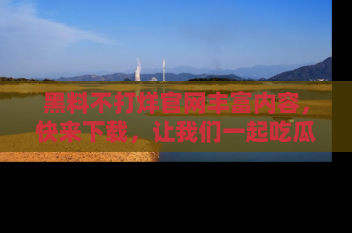 黑料不打烊官网丰富内容，快来下载，让我们一起吃瓜吧！