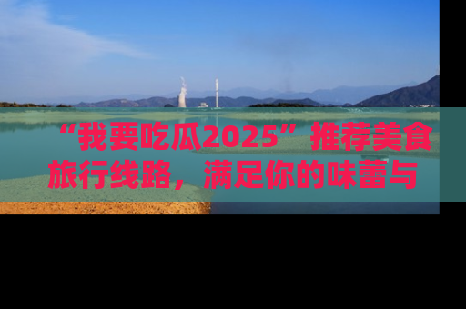 “我要吃瓜2025”推荐美食旅行线路,满足你的味蕾与好奇心