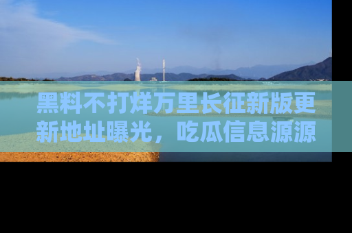 黑料不打烊万里长征新版更新地址曝光，吃瓜信息源源不断