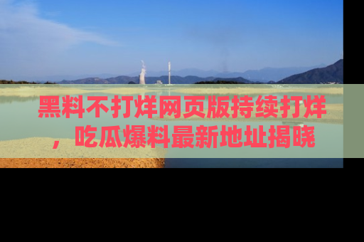 黑料不打烊网页版持续打烊，吃瓜爆料最新地址揭晓