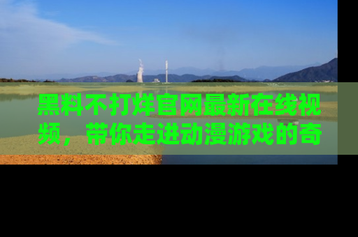 黑料不打烊官网最新在线视频,带你走进动漫游戏的奇幻与现实交汇处