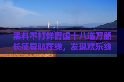 黑料不打烊肾虚十八连万篇长征导航在线，发现欢乐线路的最佳app推荐！
