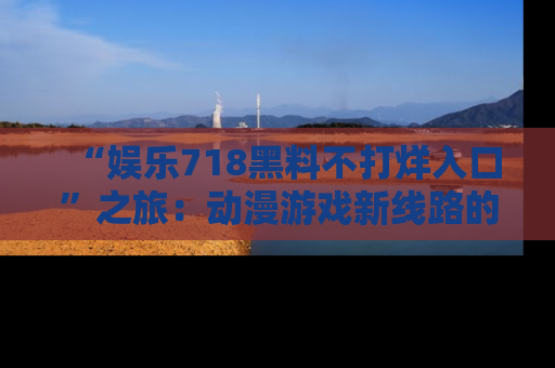 “娱乐718黑料不打烊入口”之旅:动漫游戏新线路的耀眼内幕曝光!