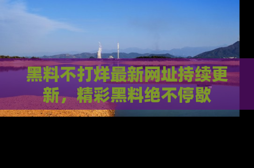 黑料不打烊最新网址持续更新，精彩黑料绝不停歇