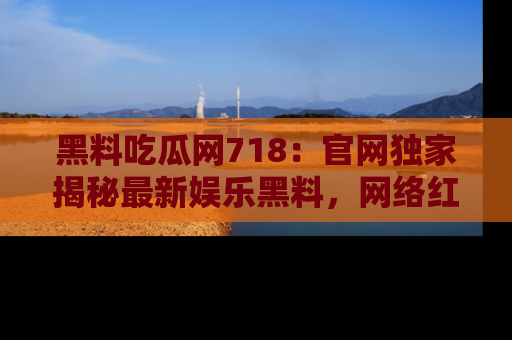 黑料吃瓜网718:官网独家揭秘最新娱乐黑料,网络红人齐聚一堂!