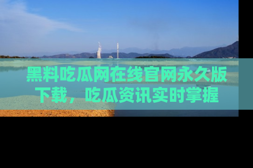 黑料吃瓜网在线官网永久版下载，吃瓜资讯实时掌握