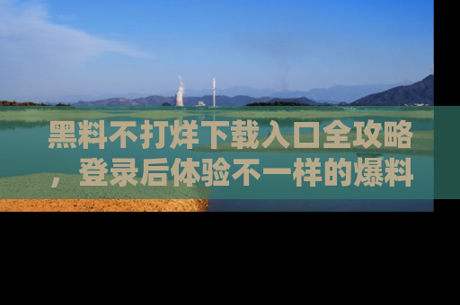 黑料不打烊下载入口全攻略，登录后体验不一样的爆料乐趣！