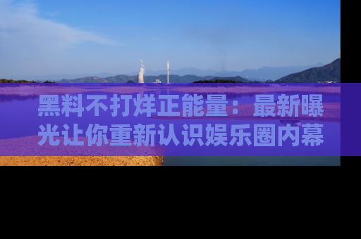 黑料不打烊正能量：最新曝光让你重新认识娱乐圈内幕！