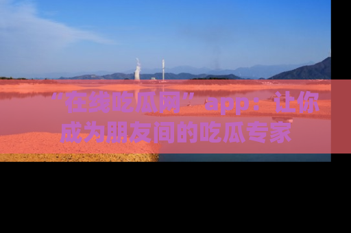 “在线吃瓜网”app:让你成为朋友间的吃瓜专家
