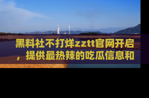 黑料社不打烊zztt官网开启，提供最热辣的吃瓜信息和黑料分享！