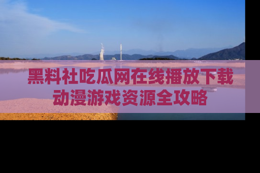 黑料社吃瓜网在线播放下载动漫游戏资源全攻略