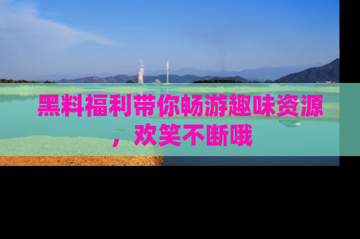 黑料福利带你畅游趣味资源,欢笑不断哦